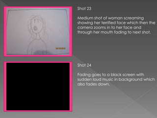Shot 23
Medium shot of woman screaming
showing her terrified face which then the
camera zooms in to her face and
through her mouth fading to next shot.
Shot 24
Fading goes to a black screen with
sudden loud music in background which
also fades down.
 