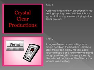 Shot 1
Opening credits of film production in red
writing dripping down with black back
ground. Horror type music playing in the
back ground.
Shot 2
Images of news paper cuttings of a
tragic death on the headlines , flashing
past the screen in slow motion. Back
ground music is of a nursery rhyme being
sang by a little girl in a creepy tone. By
the sides will be the credits of the actors
names in red writing.
Crystal
Clear
Productions
 