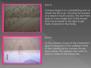 Shot 3
Camera fades in to a establishing shot of
where the film is set, showing the scenery
of a street in South London. This shot then
goes to a low angle shot of the houses
and moves slowly to the right to get
main character in the frame.
Shot 4
As the camera moves to the character it
goes to long shot of her walking in front
of the camera as the camera moves
back wards. The camera then starts to
zoom in more on the character.
 