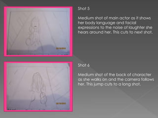 Shot 5
Medium shot of main actor as it shows
her body language and facial
expressions to the noise of laughter she
hears around her. This cuts to next shot.
Shot 6
Medium shot of the back of character
as she walks on and the camera follows
her. This jump cuts to a long shot.
 