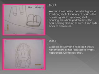 Shot 7
Woman looks behind her which goes in
to a Long shot of scenery of park as the
camera goes to a panning shot,
panning the whole park to show the
park coming alive on its own. Jump cuts
back to character.
Shot 8
Close up of woman’s face as it shows
her emotions of her reaction to what’s
happened. Cut to next shot.
 