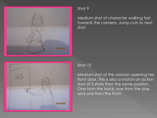 Shot 9
Medium shot of character walking fast
towards the camera. Jump cuts to next
shot.
Shot 10
Medium shot of the woman opening her
front door. This is also a match on action
shot of 3 shots from the same position.
One from the back, one from the side
and one from the front.
 