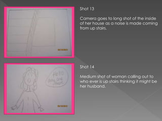 Shot 13
Camera goes to long shot of the inside
of her house as a noise is made coming
from up stairs.
Shot 14
Medium shot of woman calling out to
who ever is up stairs thinking it might be
her husband.
 