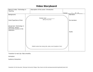 Video Storyboard
Name of video: Technology in
Teaching
Description of this scene: Introduction
Screen _____1___ of _16_____
Background:
Color/Type/Size of Font:
Actual text: Technology in
Teaching: Using a
Document Camera in the
classroom
Narration:
No narration
Audio:
Transition to next clip: fade smoothly
Animation:
Audience Interaction:
Inspiration for this document: Maricopa Community College. http://www.mcli.dist.maricopa.edu/authoring/studio/index.html
Screen size: __________
16:9, 4:3, 3:2
(Sketch screen here noting color, place, size of graphics if any)
 