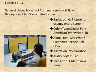 Screen 1 of 11
Name of video: Say What? Customer service call flow
Description of this Scene: Introduction
Background: Picture to
occupy entire screen
Color/Type/Size of Font:
American Typewriter 40
Actual text: Say What?
Customer Service Call
Flow
Narration: No narration
Audio: Soft music
Transition: Fade to next
slide
 