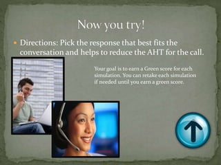  Directions: Pick the response that best fits the
conversation and helps to reduce the AHT for the call.
Your goal is to earn a Green score for each
simulation. You can retake each simulation
if needed until you earn a green score.
 