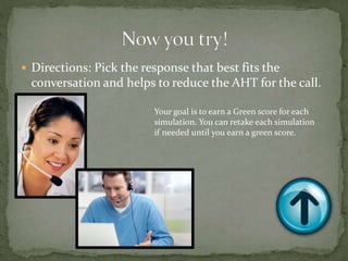  Directions: Pick the response that best fits the
conversation and helps to reduce the AHT for the call.
Your goal is to earn a Green score for each
simulation. You can retake each simulation
if needed until you earn a green score.
 