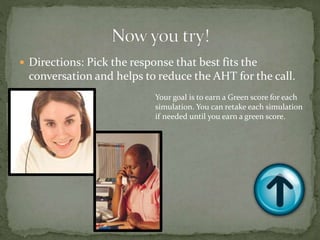  Directions: Pick the response that best fits the
conversation and helps to reduce the AHT for the call.
Your goal is to earn a Green score for each
simulation. You can retake each simulation
if needed until you earn a green score.
 