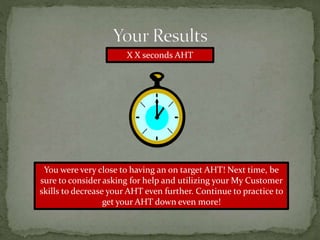 X X seconds AHT
You were very close to having an on target AHT! Next time, be
sure to consider asking for help and utilizing your My Customer
skills to decrease your AHT even further. Continue to practice to
get your AHT down even more!
 