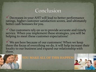 Decreases in your AHT will lead to better performance
ratings, higher customer satisfaction scores, and ultimately
better cash bonuses for you.
Our customers rely on us to provide accurate and timely
service. When you implement these strategies, you will be
helping to meet these customer expectations!
We are here because of our customers! When we keep
them the focus of everything we do, it will help increase their
loyalty to our business and expand our relationship with
them.
YOU MAKE ALL OF THIS HAPPEN!
 