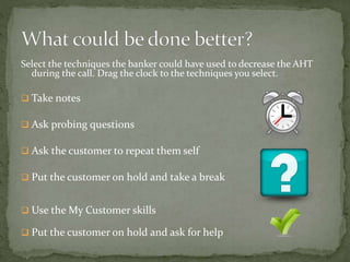 Select the techniques the banker could have used to decrease the AHT
during the call. Drag the clock to the techniques you select.
 Take notes
 Ask probing questions
 Ask the customer to repeat them self
 Put the customer on hold and take a break
 Use the My Customer skills
 Put the customer on hold and ask for help
 