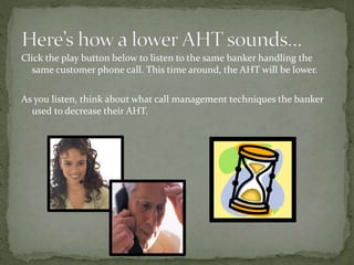 Click the play button below to listen to the same banker handling the
same customer phone call. This time around, the AHT will be lower.
As you listen, think about what call management techniques the banker
used to decrease their AHT.
 