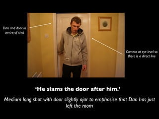 Dan and door in
 centre of shot




                                                         Camera at eye level so
                                                          there is a direct line




                  ‘He slams the door after him.’
Medium long shot with door slightly ajar to emphasise that Dan has just
                            left the room
 