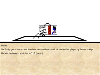 Notes: We finally get to the front of the class room and we introduce the teacher played by James Hodge. He tells the boys to shut that sh*t off (music). TITS 