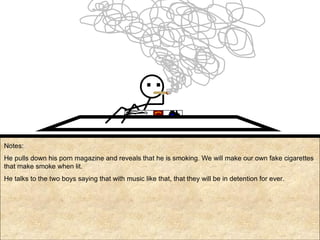 Notes: He pulls down his porn magazine and reveals that he is smoking. We will make our own fake cigarettes that make smoke when lit.  He talks to the two boys saying that with music like that, that they will be in detention for ever. TITS 