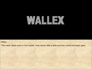 Notes: Title name. Quick zoom in from centre. Then slower after a while and then zooms out faster again. WALLEX 