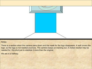 Notes: There is a section when the camera pans down and the mask for the logo disappears. A wall covers the logo, so the logo is not needed anymore. The camera keeps on tracking out. A motion tracker may be needed for  this shot just to stabilize it more than the original. We are in a hallway. 