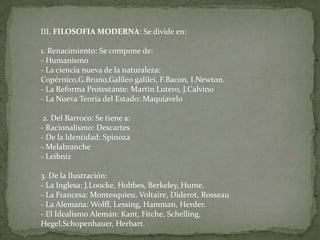 III. FILOSOFIA MODERNA: Se divide en:1. Renacimiento: Se compone de:- Humanismo- La ciencia nueva de la naturaleza: Copérnico,G.Bruno,Galileo galilei, F.Bacon, I.Newton.- La Reforma Protestante: Martín Lutero, J.Calvino- La Nueva Teoría del Estado: Maquiavelo  2. Del Barroco: Se tiene a:- Racionalismo: Descartes- De la Identidad: Spinoza- Melabranche- Leibniz  3. De la Ilustración:- La Inglesa: J.Loocke, Hobbes, Berkeley, Hume.- La Francesa: Montesquieu, Voltaire, Diderot, Rosseau- La Alemana: Wolff, Lessing, Hamman, Herder.- El Idealismo Alemán: Kant, Fitche, Schelling, Hegel,Schopenhauer, Herbart.