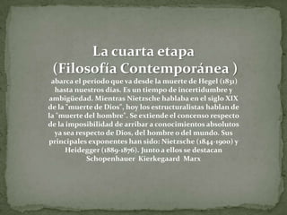 La cuarta etapa (Filosofía Contemporánea )abarca el período que va desde la muerte de Hegel (1831) hasta nuestros días. Es un tiempo de incertidumbre y ambigüedad. Mientras Nietzsche hablaba en el siglo XIX de la "muerte de Dios", hoy los estructuralistas hablan de la "muerte del hombre". Se extiende el concenso respecto de la imposibilidad de arribar a conocimientos absolutos ya sea respecto de Dios, del hombre o del mundo. Sus principales exponentes han sido: Nietzsche (1844-1900) y Heidegger (1889-1876). Junto a ellos se destacan Schopenhauer  Kierkegaard  Marx  
