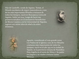 Hijo de Landolfo, conde de Aquino, Tomás, el filósofo escolástico de mayor trascendencia y uno de los más importantes filósofos cristianos de todos los tiempos, nació en Roccasecca (cerca de Aquino, Italia) en 1224. Luego de hacer sus primeros estudios en el monasterio benedictino de Monte Cassino y en la Universidad de Nápoles, ingresó con veinte años de edad a la orden dominica. Agustín, considerado el más grande entre Los Padres de la Iglesia y uno de los filósofos cristianos más importantes de todos los tiempos, nació en el año 354 en la ciudad de Tajaste, en la provincia romana de Numídica (hoy Argelia en el norte de África ). Su padre era pagano y su madre cristiana (santa Mónica).