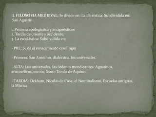 II. FILOSOFIA MEDIEVAL: Se divide en:La Patrística: Subdividida en: San Agustín1. Primera apologística y antignósticos2. Tardía de oriente y occidente. 3. La escolástica: Subdividida en:- PRE: Se da el renacimiento carolingio.- Primera: San Anselmo, dialéctica, los universales.- ALTA: Los universales, las órdenes mendicantes: Agustinos, aristotélicos, escoto, Santo Tomás de Aquino.- TARDIA: Ockham, Nicolás de Cusa, el Nominalismo, Escuelas antiguas, la Mística