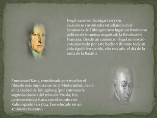 Hegel nació en Estútgart en 1770. Cuando se encontraba estudiando en el Seminario de Tübingen tuvo lugar un fenómeno político de inmensa magnitud: la Revolución Francesa. Desde un comienzo Hegel se mostró entusiasmado por este hecho y durante toda su vida siguió festejando, año tras año, el día de la toma de la Bastilla.Emmanuel Kant, considerado por muchos el filósofo más importante de la Modernidad, nació en la ciudad de Königsberg (por entonces la segunda ciudad del reino de Prusia; hoy perteneciente a Rusia con el nombre de Kaliningrado) en 1724. Fue educado en un ambiente luterano.