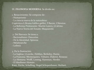 III. FILOSOFIA MODERNA: Se divide en:1. Renacimiento: Se compone de:- Humanismo- La ciencia nueva de la naturaleza: Copérnico,G.Bruno,Galileo galilei, F.Bacon, I.Newton.- La Reforma Protestante: Martín Lutero, J.Calvino- La Nueva Teoría del Estado: Maquiavelo  2. Del Barroco: Se tiene a:- Racionalismo: Descartes- De la Identidad: Spinoza- Melabranche- Leibniz  3. De la Ilustración:- La Inglesa: J.Loocke, Hobbes, Berkeley, Hume.- La Francesa: Montesquieu, Voltaire, Diderot, Rosseau- La Alemana: Wolff, Lessing, Hamman, Herder.- El Idealismo Alemán: Kant, Fitche, Schelling, Hegel,Schopenhauer, Herbart.