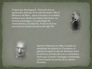 Al igual que Kierkegaard , Nietzsche fue un apasionado defensor de la individualidad. Ello lo diferencia de Marx , quien criticaba a la sociedad moderna pero desde una visión colectivista. Su método genealógico, y su psicología del resentimiento y la sospecha, hicieron de él un precursor de los psicoanalistas del siglo XX.Nació en Alemania en 1889. Cuando era estudiante secundario en Constanza, el párroco le regaló la obra de Brentano Sobre los diversos sentidos del ente en Aristóteles, hecho que el propio Heidegger consideraba como el punto de partida de su camino filosófico.
