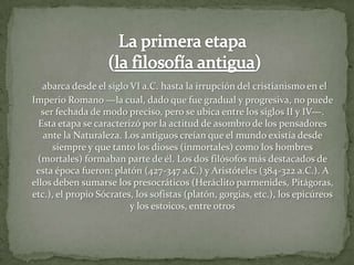 La primera etapa (la filosofía antigua)abarca desde el siglo VI a.C. hasta la irrupción del cristianismo en el Imperio Romano —la cual, dado que fue gradual y progresiva, no puede ser fechada de modo preciso, pero se ubica entre los siglos II y IV—. Esta etapa se caracterizó por la actitud de asombro de los pensadores ante la Naturaleza. Los antiguos creían que el mundo existía desde siempre y que tanto los dioses (inmortales) como los hombres (mortales) formaban parte de él. Los dos filósofos más destacados de esta época fueron: platón (427-347 a.C.) y Aristóteles (384-322 a.C.). A ellos deben sumarse los presocráticos (Heráclito parmenides, Pitágoras, etc.), el propio Sócrates, los sofistas (platón, gorgias, etc.), los epicúreos y los estoicos, entre otros