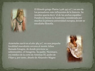 El filósofo griego Platón (428-347 a.C.) es uno de los pensadores más influyentes de la historia. Su nombre quería decir 'el de las anchas espaldas'. Fundó en Atenas la Academia, considerada por muchos la primera universidad europea, donde se estudiaba filosofía.Aristóteles nació en el año 384 a.C. en una pequeña localidad macedonia cercana al monte Athos llamada Estagira, de donde proviene su sobrenombre, el Estagirita. Su padre, Nicómaco, era médico de la corte de Amintas III, padre de Filipo y, por tanto, abuelo de Alejandro Magno