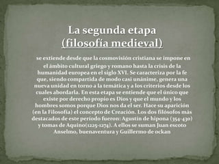 La segunda etapa (filosofía medieval)se extiende desde que la cosmovisión cristiana se impone en el ámbito cultural griego y romano hasta la crisis de la humanidad europea en el siglo XVI. Se caracteriza por la fe que, siendo compartida de modo casi unánime, genera una nueva unidad en torno a la temática y a los criterios desde los cuales abordarla. En esta etapa se entiende que el único que existe por derecho propio es Dios y que el mundo y los hombres somos porque Dios nos da el ser. Hace su aparición (en la Filosofía) el concepto de Creación. Los dos filósofos más destacados de este período fueron: Agustín de hipona (354-430) y tomas de Aquino(1225-1274). A ellos se suman Juan escoto Anselmo, buenaventura y Guillermo de ockan