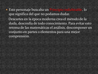 Este personaje buscaba un Principioindubitable, lo que significa del que no podamos dudar.   Descartes en la época moderna crea el método de la duda, desconfía de todo conocimiento. Para evitar esto retoma de las matemáticas el análisis, descomponer un conjunto en partes o elementos para una mejor comprensión.