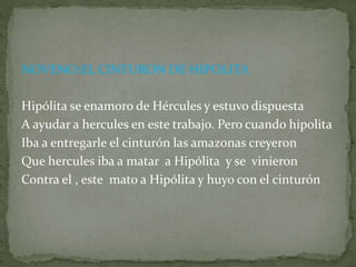 NOVENO:EL CINTURON DE HIPOLITA
Hipólita se enamoro de Hércules y estuvo dispuesta
A ayudar a hercules en este trabajo. Pero cuando hipolita
Iba a entregarle el cinturón las amazonas creyeron
Que hercules iba a matar a Hipólita y se vinieron
Contra el , este mato a Hipólita y huyo con el cinturón
 