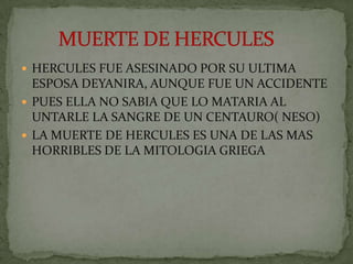 HERCULES FUE ASESINADO POR SU ULTIMA ESPOSA DEYANIRA, AUNQUE FUE UN ACCIDENTE PUES ELLA NO SABIA QUE LO MATARIA AL UNTARLE LA SANGRE DE UN CENTAURO( NESO)LA MUERTE DE HERCULES ES UNA DE LAS MAS HORRIBLES DE LA MITOLOGIA GRIEGA        MUERTE DE HERCULES