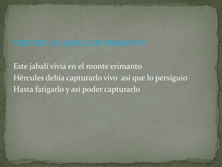 TERCERO: EL JABALI DE ERIMANTOEste jabalí vivía en el monte erimanto Hércules debía capturarlo vivo  así que lo persiguioHasta fatigarlo y así poder capturarlo