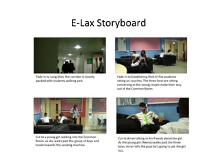 E-Lax Storyboard Fade in to Long Shot, the corridor is loosely packed with students walking past.  Fade in to Establishing Shot of five students sitting on couches. The three boys are sitting conversing as the young couple make their way out of the Common Room.  Cut to a young girl walking into the Common Room, as she walks past the group of boys and heads towards the vending machine.   Cut to Arran talking to his friends about the girl. As the young girl (Neena) walks past the three boys, Arran tells the guys he’s going to ask the girl out.   