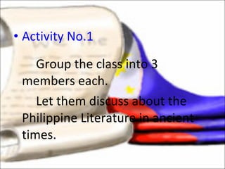 Activity No.1 Group the class into 3 members each.  Let them discuss about the Philippine Literature in ancient times.  