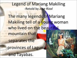 The many legends of Mariang Makiling tell of a young woman who lived on the beautiful mountain that separates the provinces of Laguna  and Tayabas.  Legend of Mariang Makiling -Retold by  Jose Rizal 