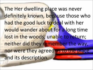 The Her dwelling place was never definitely known, because those who had the good luck to deal with her would wander about for a long time lost in the woods, unable to return; neither did they remember the way, nor were they agreed as to the place and its description. 
