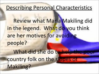 Review what Maria Makiling did in the legend.  What do you think are her motives for avoiding people? What did she do to help the poor country folk on the slopes of Makiling? Describing Personal Characteristics 