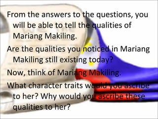 From the answers to the questions, you will be able to tell the qualities of Mariang Makiling.  Are the qualities you noticed in Mariang Makiling still existing today?  Now, think of Mariang Makiling.  What character traits would you ascribe to her? Why would you ascribe these qualities to her? 