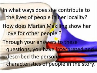 In what ways does she contribute to the lives of people in her locality? How does Marian Makiling show her love for other people ? Through your answers to these questions, you have interpreted and described the personal characteristics of people in the story. 