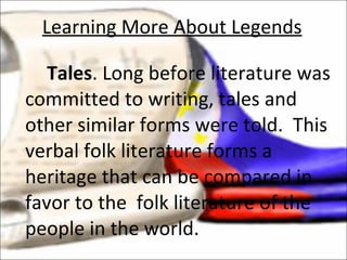 Tales . Long before literature was committed to writing, tales and other similar forms were told.  This verbal folk literature forms a heritage that can be compared in favor to the  folk literature of the people in the world. Learning More About Legends 