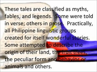 These tales are classified as myths, fables, and legends.  Some were told in verse; others in prose.  Practically, all Philippine linguistic groups created for itself wonderful stories.  Some attempted to describe the origin of their land, the fruit trees, the peculiar form and behavior or animals and others. 