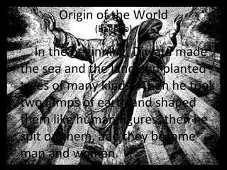 In the beginning, Diwata made the sea and the land and planted trees of many kinds.  Then he took two lumps of earth and shaped them like human figures; then he spit on them, and they became man and woman.  Origin of the World (Bagobo) 