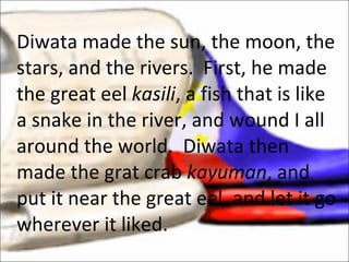 Diwata made the sun, the moon, the stars, and the rivers.  First, he made the great eel  kasili , a fish that is like a snake in the river, and wound I all around the world.  Diwata then made the grat crab  kayuman , and put it near the great eel, and let it go wherever it liked.  
