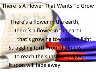 There’s a flower in the earth,  there’s a flower in the earth   that’s growing toward the light Struggling forth from darkness to reach the sunshine bright, It soon will fade away There Is A Flower That Wants To Grow - 