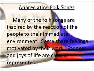 Many of the folk songs are inspired by the reaction of the people to their immediate environment.  Some share feelings motivated by their work.  Sadness and joys of life are clearly represented.  Appreciating Folk Songs 