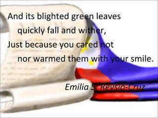 And its blighted green leaves quickly fall and wither, Just because you cared not nor warmed them with your smile. Emilia S. Reysio-Cruz 