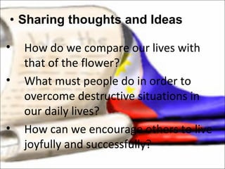 Sharing thoughts and Ideas How do we compare our lives with that of the flower? What must people do in order to overcome destructive situations in our daily lives? How can we encourage others to live joyfully and successfully? 